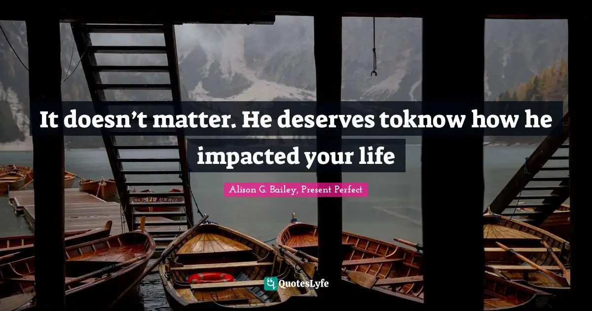 It doesn’t matter. He deserves toknow how he impacted your life
