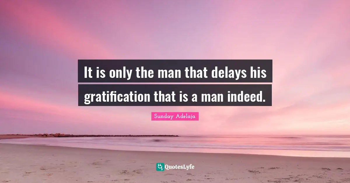 It is only the man that delays his gratification that is a man indeed.
