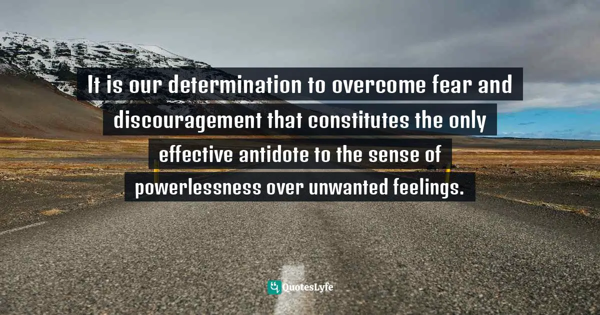 It is our determination to overcome fear and discouragement that constitutes the only effective antidote to the sense of powerlessness over unwanted feelings.