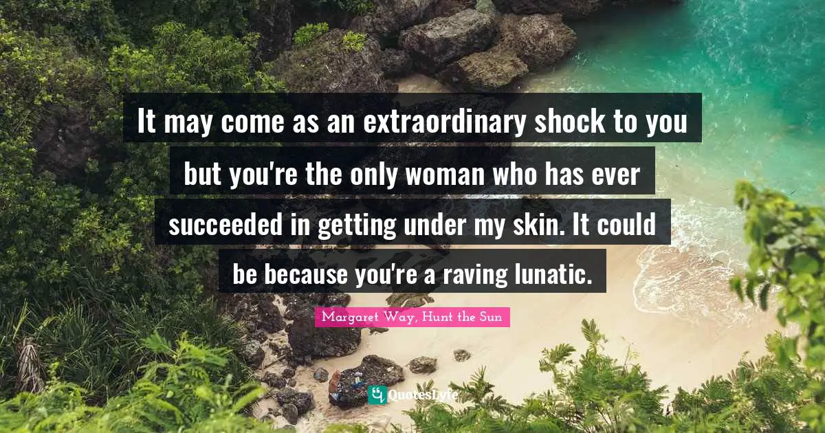 It may come as an extraordinary shock to you but you're the only woman who has ever succeeded in getting under my skin. It could be because you're a raving lunatic.
