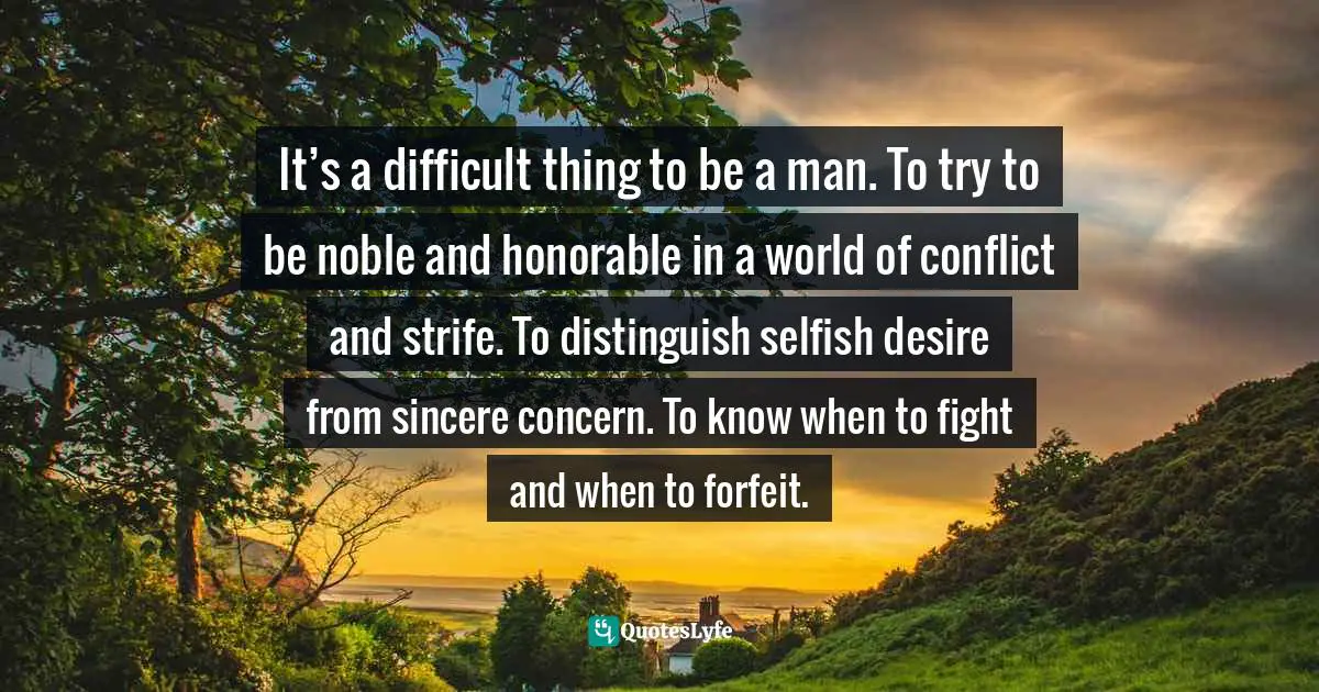 It’s a difficult thing to be a man. To try to be noble and honorable in a world of conflict and strife. To distinguish selfish desire from sincere concern. To know when to fight and when to forfeit.