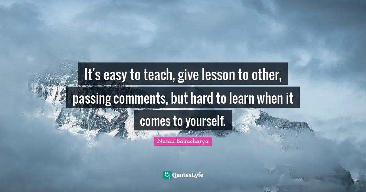 It's easy to teach, give lesson to other, passing comments, but hard to learn when it comes to yourself.