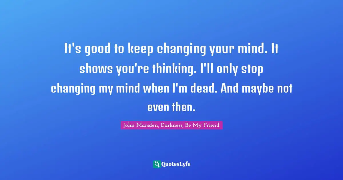 It's good to keep changing your mind. It shows you're thinking. I'll only stop changing my mind when I'm dead. And maybe not even then.