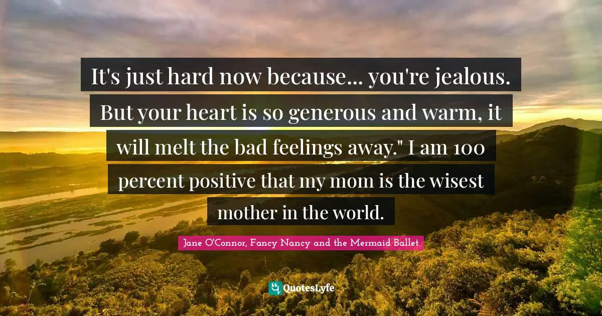 It's just hard now because... you're jealous. But your heart is so generous and warm, it will melt the bad feelings away." I am 100 percent positive that my mom is the wisest mother in the world.