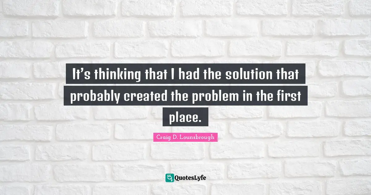 Craig D. Lounsbrough Quotes: It’s thinking that I had the solution that probably created the problem in the first place.