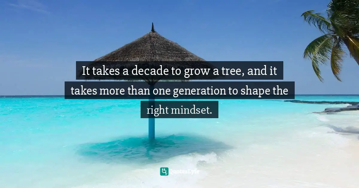 It takes a decade to grow a tree, and it takes more than one generation to shape the right mindset.