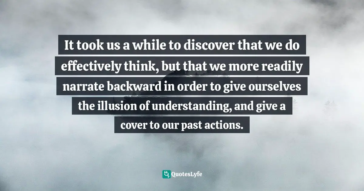 It took us a while to discover that we do effectively think, but that we more readily narrate backward in order to give ourselves the illusion of understanding, and give a cover to our past actions.