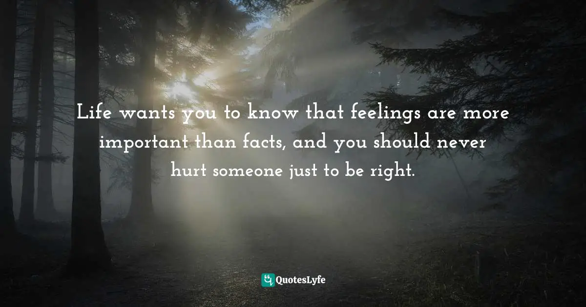 Life wants you to know that feelings are more important than facts, and you should never hurt someone just to be right.