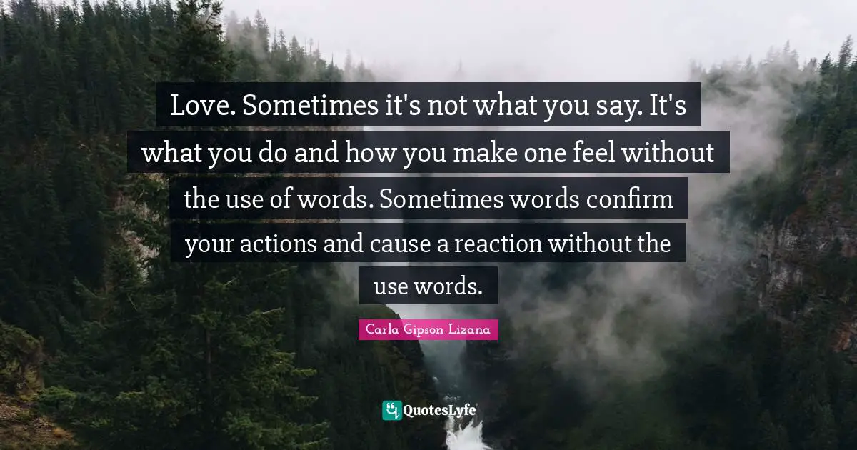 Love. Sometimes it's not what you say. It's what you do and how you make one feel without the use of words. Sometimes words confirm your actions and cause a reaction without the use words.