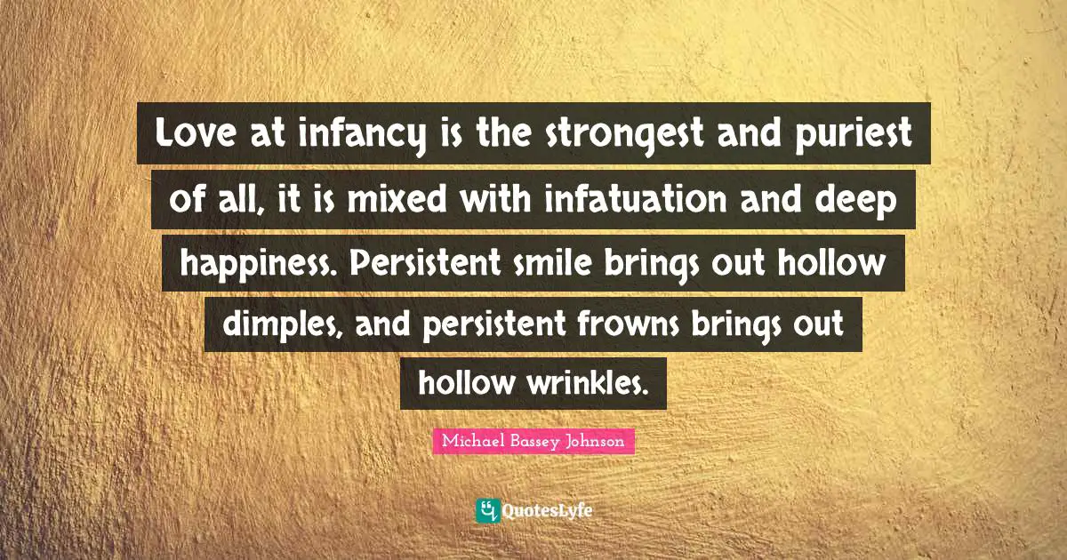 Love at infancy is the strongest and puriest of all, it is mixed with infatuation and deep happiness. Persistent smile brings out hollow dimples, and persistent frowns brings out hollow wrinkles.