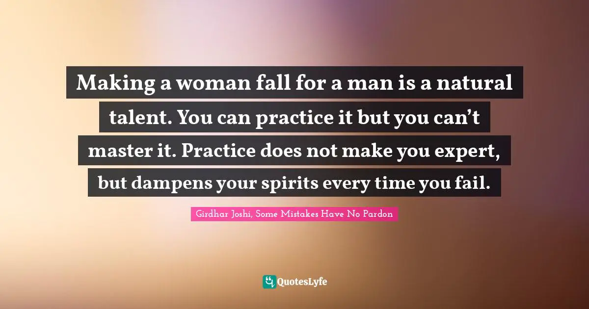 Making a woman fall for a man is a natural talent. You can practice it but you can’t master it. Practice does not make you expert, but dampens your spirits every time you fail.