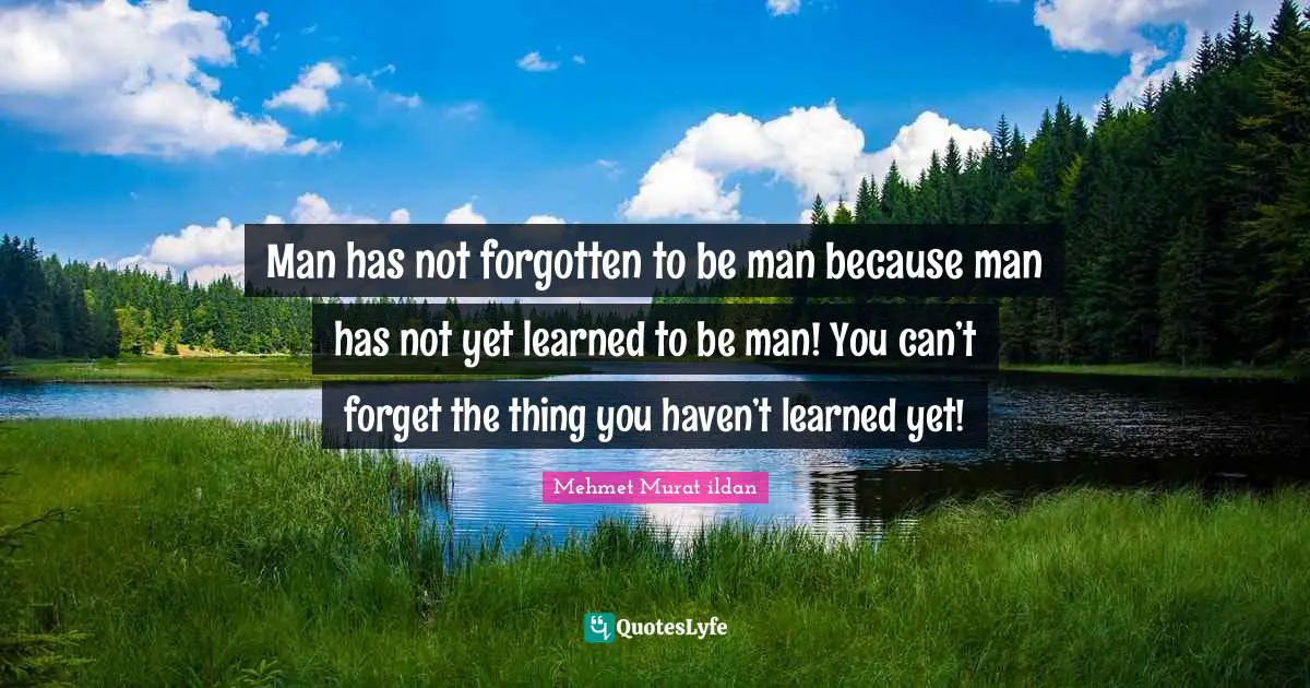 Man has not forgotten to be man because man has not yet learned to be man! You can’t forget the thing you haven’t learned yet!