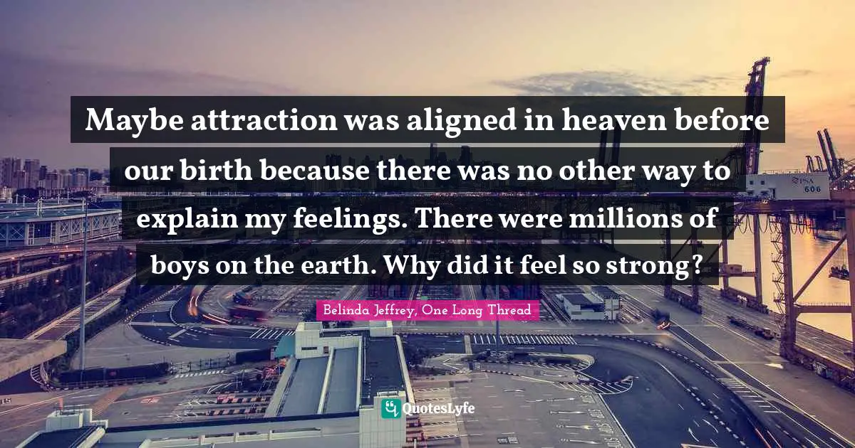 Maybe attraction was aligned in heaven before our birth because there was no other way to explain my feelings. There were millions of boys on the earth. Why did it feel so strong?