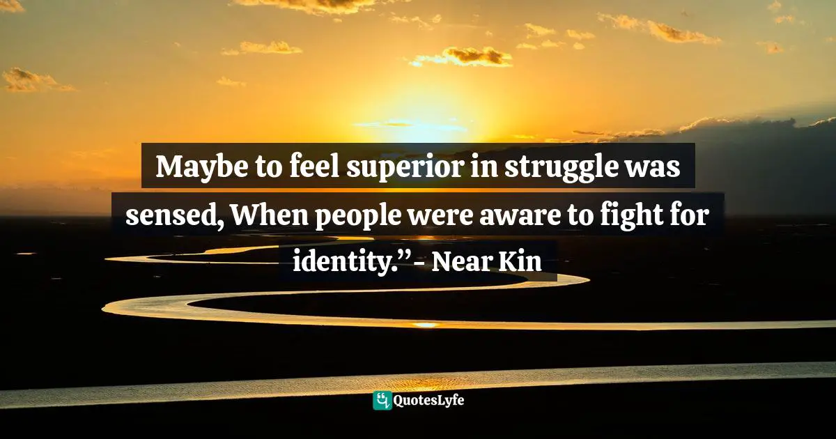 Maybe to feel superior in struggle was sensed, When people were aware to fight for identity.”- Near Kin