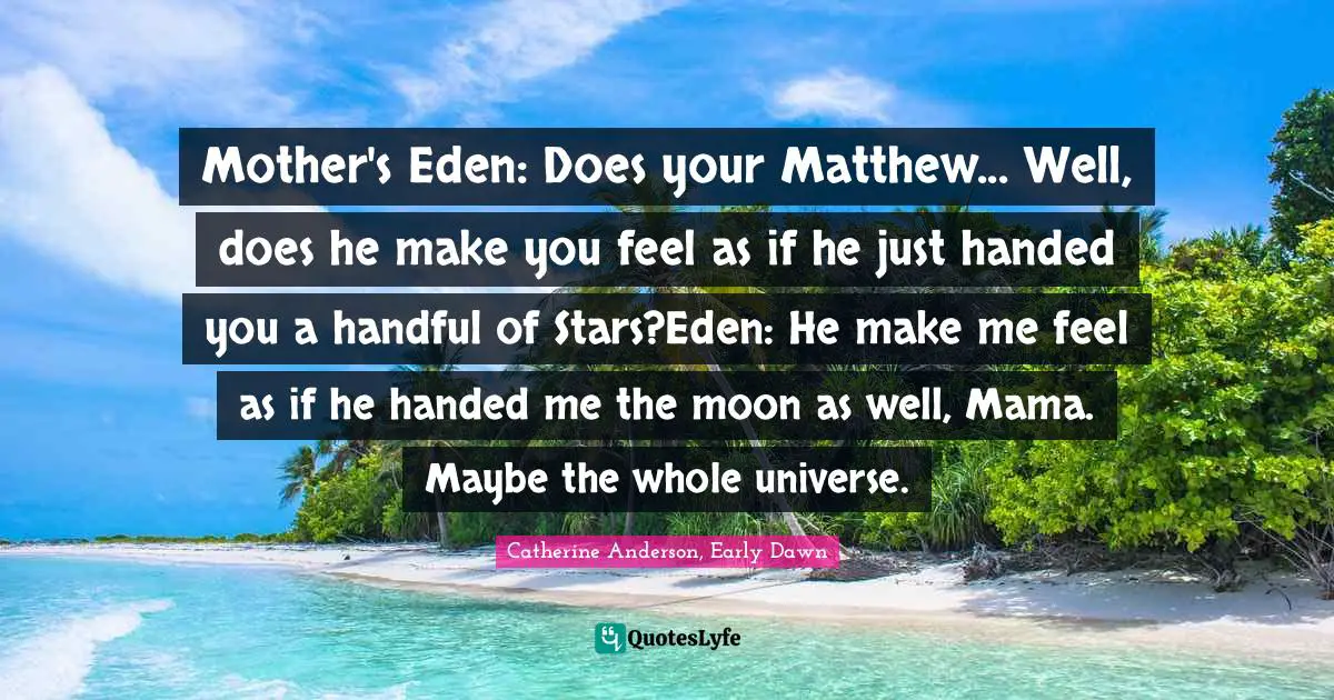 Mother's Eden: Does your Matthew... Well, does he make you feel as if he just handed you a handful of Stars?Eden: He make me feel as if he handed me the moon as well, Mama. Maybe the whole universe.