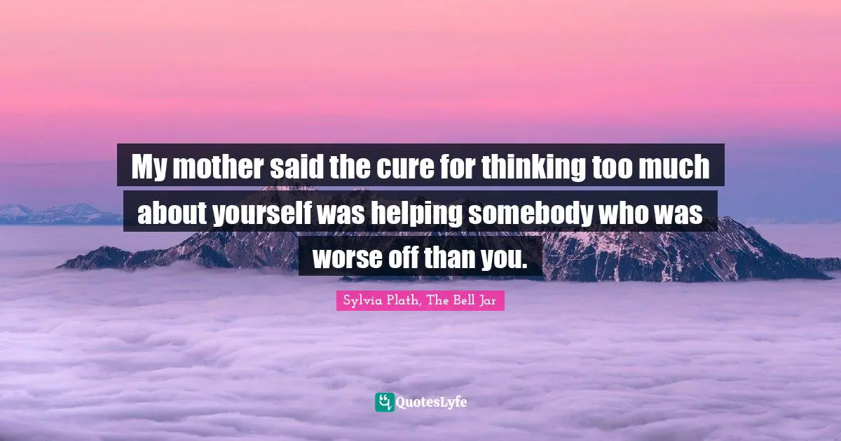 My mother said the cure for thinking too much about yourself was helping somebody who was worse off than you.