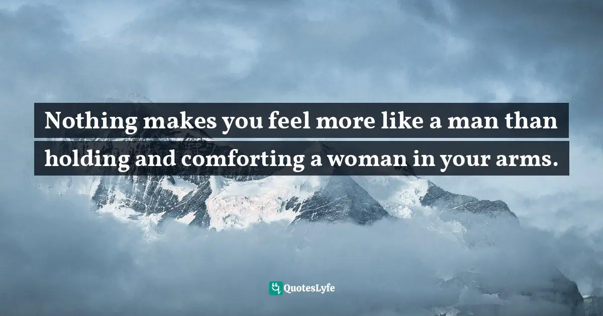Nothing makes you feel more like a man than holding and comforting a woman in your arms.