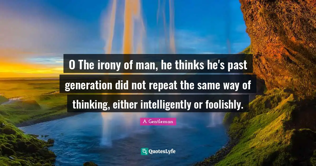 O The irony of man, he thinks he's past generation did not repeat the same way of thinking, either intelligently or foolishly.