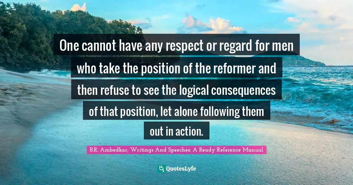 B.R. Ambedkar Quotes: "One cannot have any respect or regard for men who take the position of the reformer and then refuse to see the logical consequences of that position, let alone following them out in action."