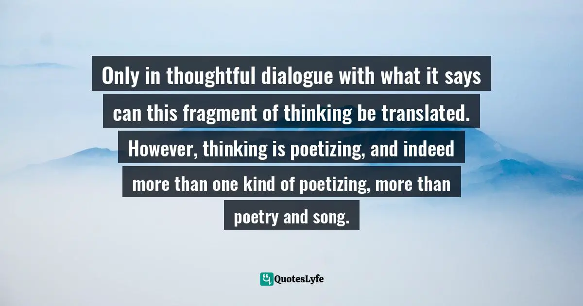 Only in thoughtful dialogue with what it says can this fragment of thinking be translated. However, thinking is poetizing, and indeed more than one kind of poetizing, more than poetry and song.