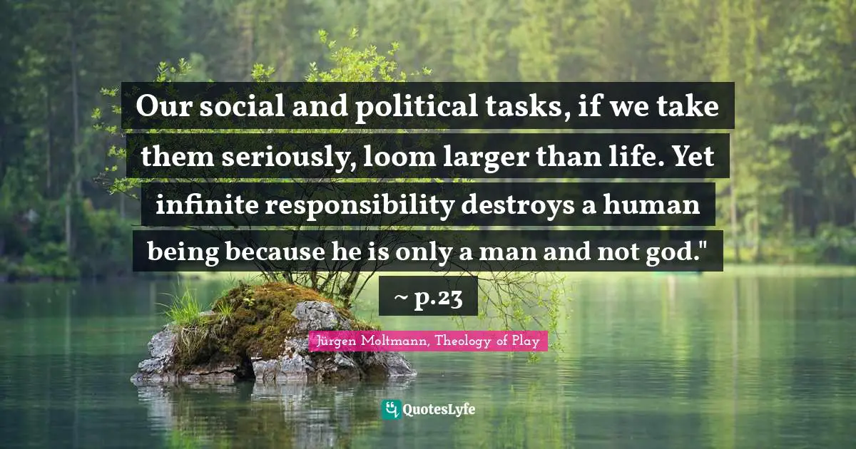 Jürgen Moltmann Quotes: "Our social and political tasks, if we take them seriously, loom larger than life. Yet infinite responsibility destroys a human being because he is only a man and not god." ~ p.23"