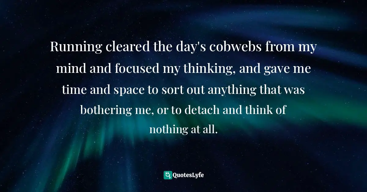 Running cleared the day's cobwebs from my mind and focused my thinking, and gave me time and space to sort out anything that was bothering me, or to detach and think of nothing at all.
