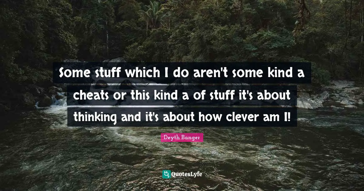 Some stuff which I do aren't some kind a cheats or this kind a of stuff it's about thinking and it's about how clever am I!