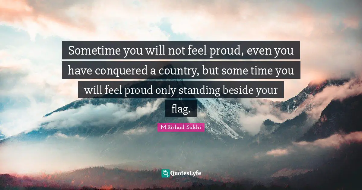 Sometime you will not feel proud, even you have conquered a country, but some time you will feel proud only standing beside your flag.