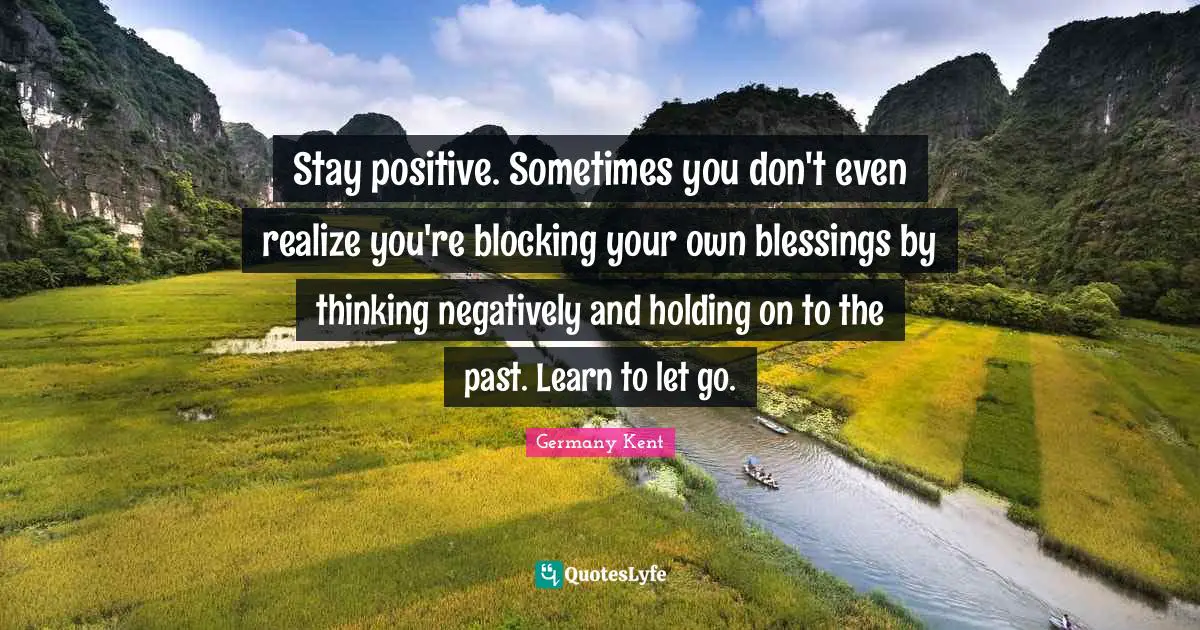 Germany Kent Quotes: Stay positive. Sometimes you don't even realize you're blocking your own blessings by thinking negatively and holding on to the past. Learn to let go.