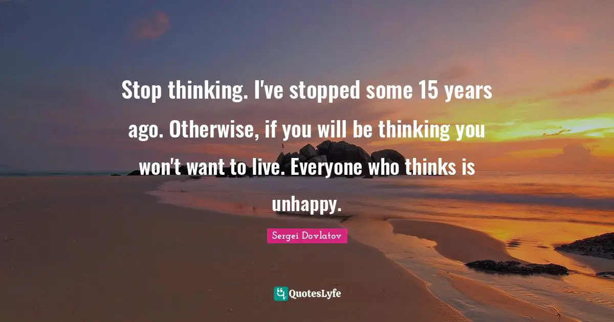 Stop thinking. I've stopped some 15 years ago. Otherwise, if you will be thinking you won't want to live. Everyone who thinks is unhappy.