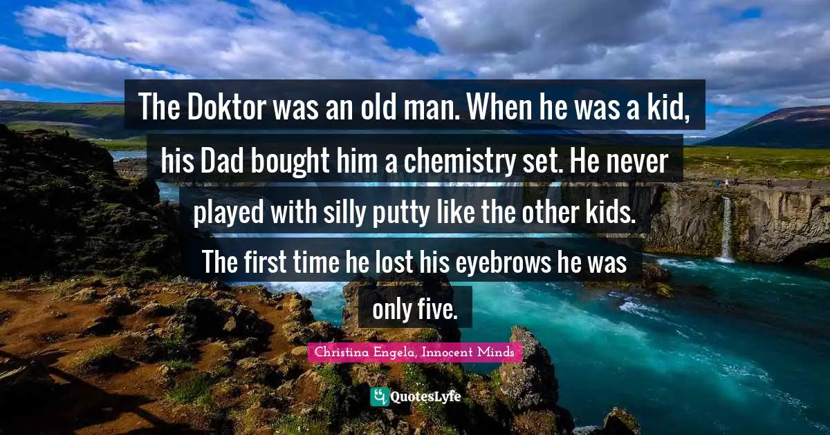 The Doktor was an old man. When he was a kid, his Dad bought him a chemistry set. He never played with silly putty like the other kids. The first time he lost his eyebrows he was only five.
