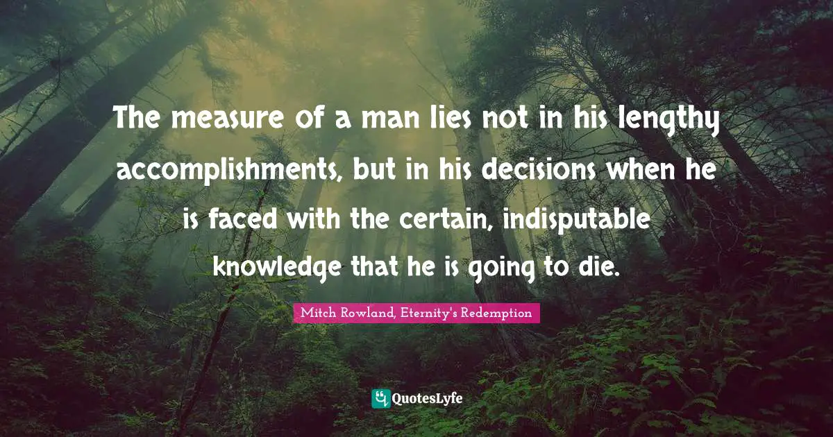 The measure of a man lies not in his lengthy accomplishments, but in his decisions when he is faced with the certain, indisputable knowledge that he is going to die.