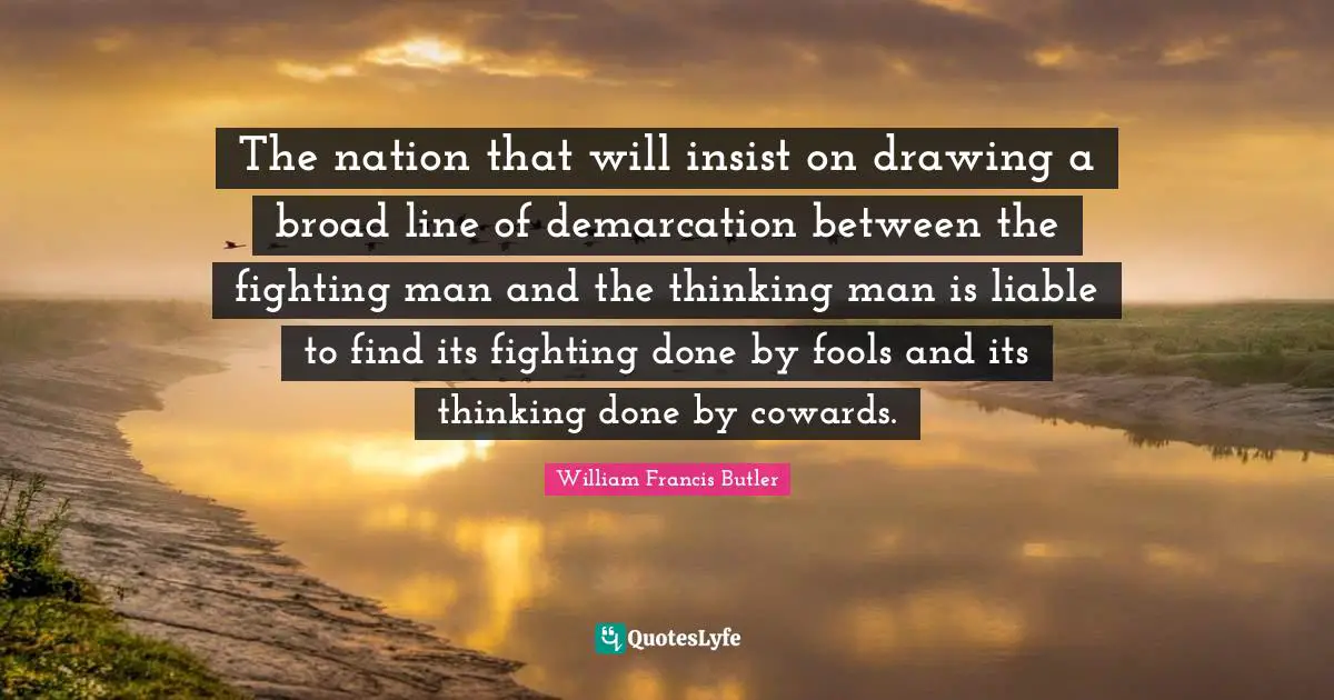 The nation that will insist on drawing a broad line of demarcation between the fighting man and the thinking man is liable to find its fighting done by fools and its thinking done by cowards.