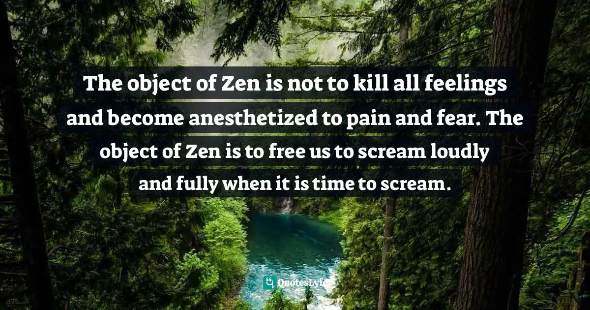The object of Zen is not to kill all feelings and become anesthetized to pain and fear. The object of Zen is to free us to scream loudly and fully when it is time to scream.