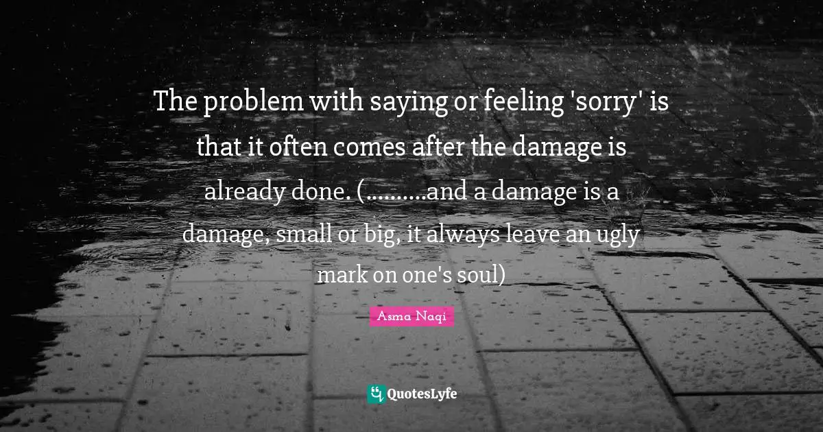 The problem with saying or feeling 'sorry' is that it often comes after the damage is already done. (..........and a damage is a damage, small or big, it always leave an ugly mark on one's soul)