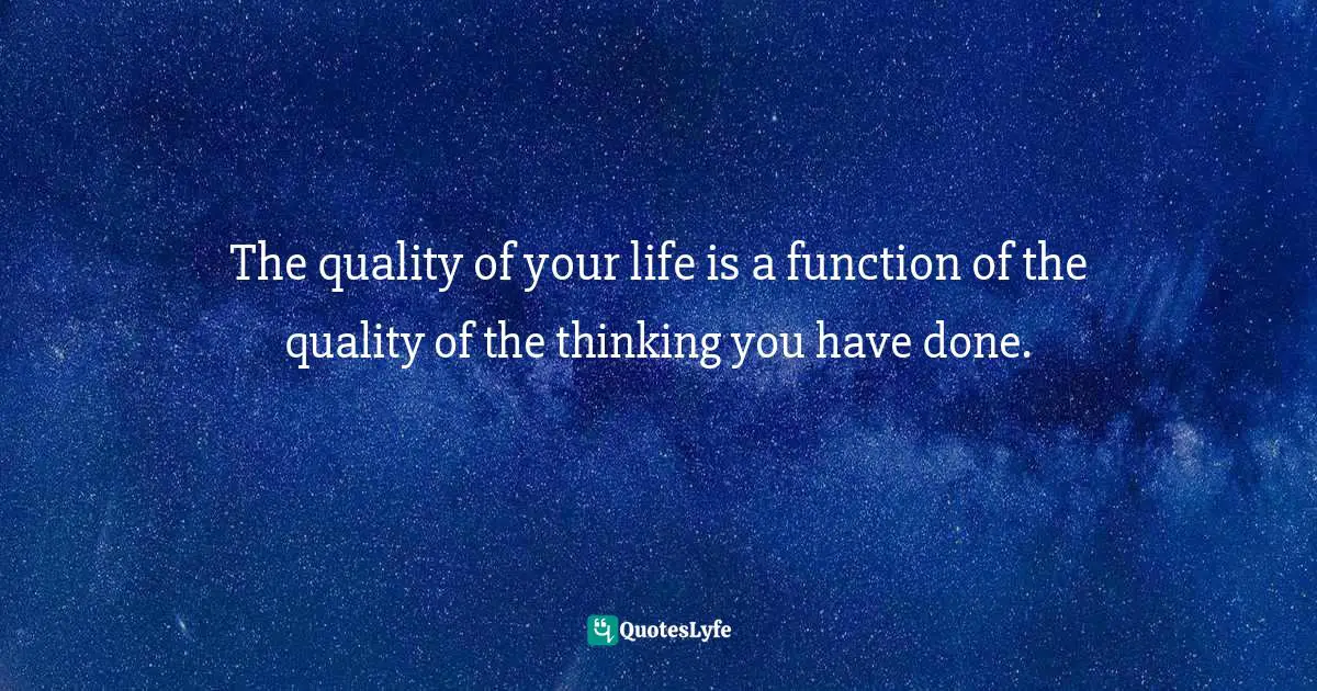 The quality of your life is a function of the quality of the thinking you have done.