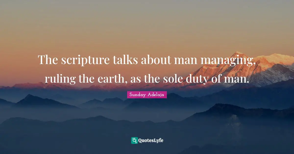 The scripture talks about man managing, ruling the earth, as the sole duty of man.