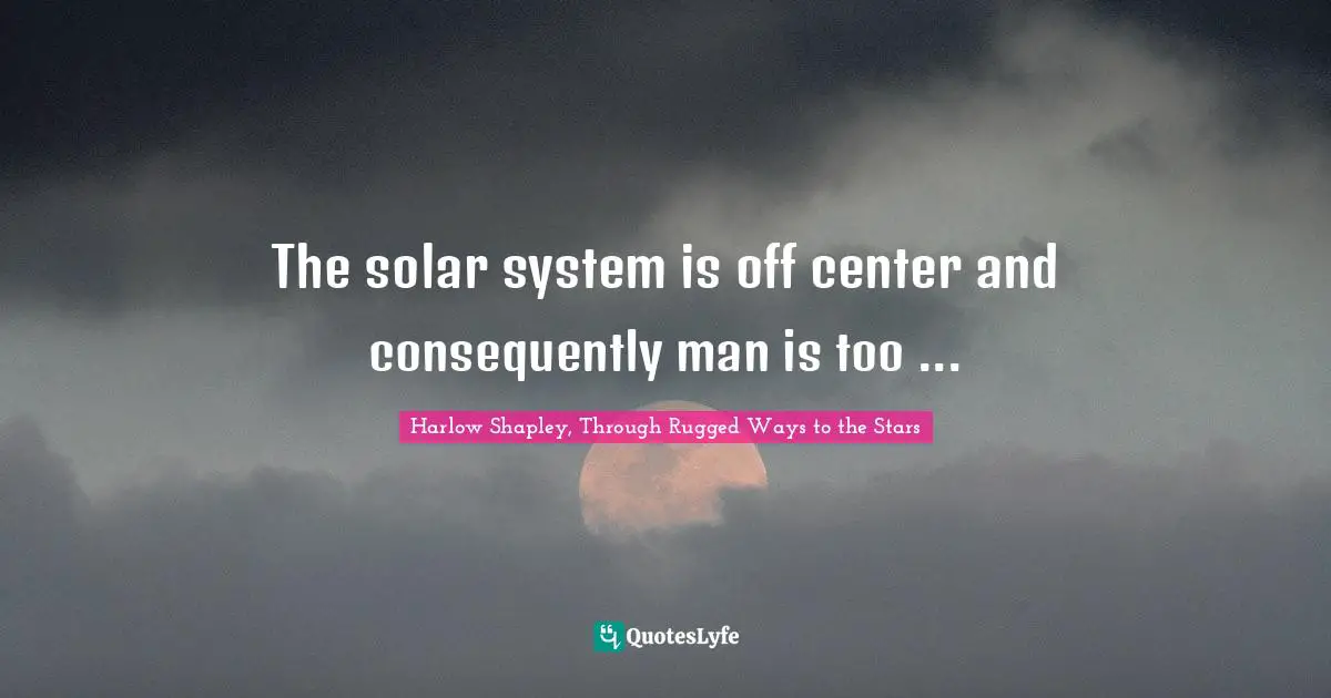 The solar system is off center and consequently man is too ...