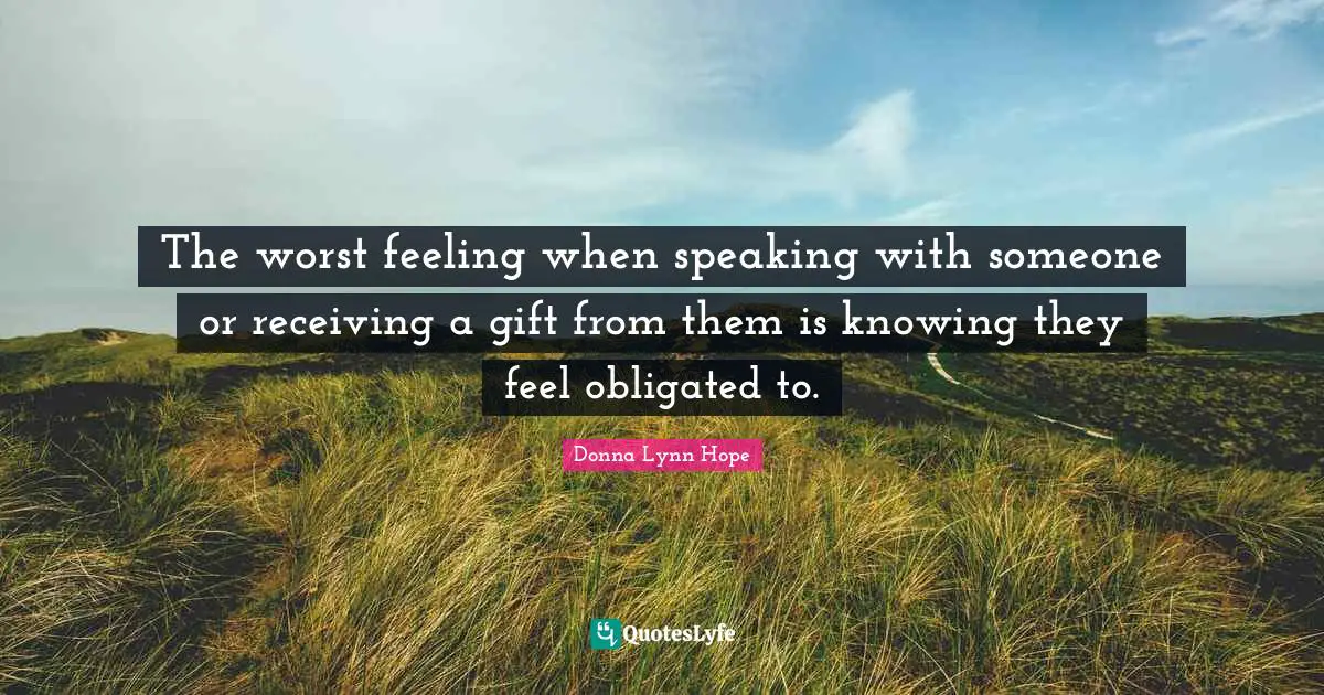 The worst feeling when speaking with someone or receiving a gift from them is knowing they feel obligated to.