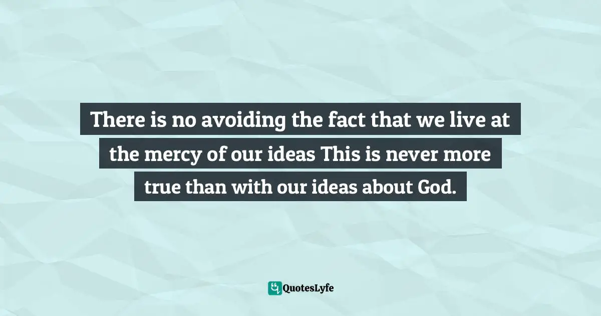 Dallas Willard, Hearing God: Developing A Conversational Relationship With God Quotes: "There is no avoiding the fact that we live at the mercy of our ideas This is never more true than with our ideas about God."