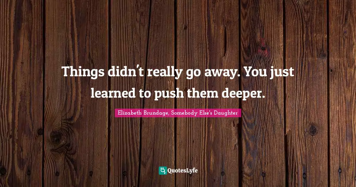 Things didn't really go away. You just learned to push them deeper.