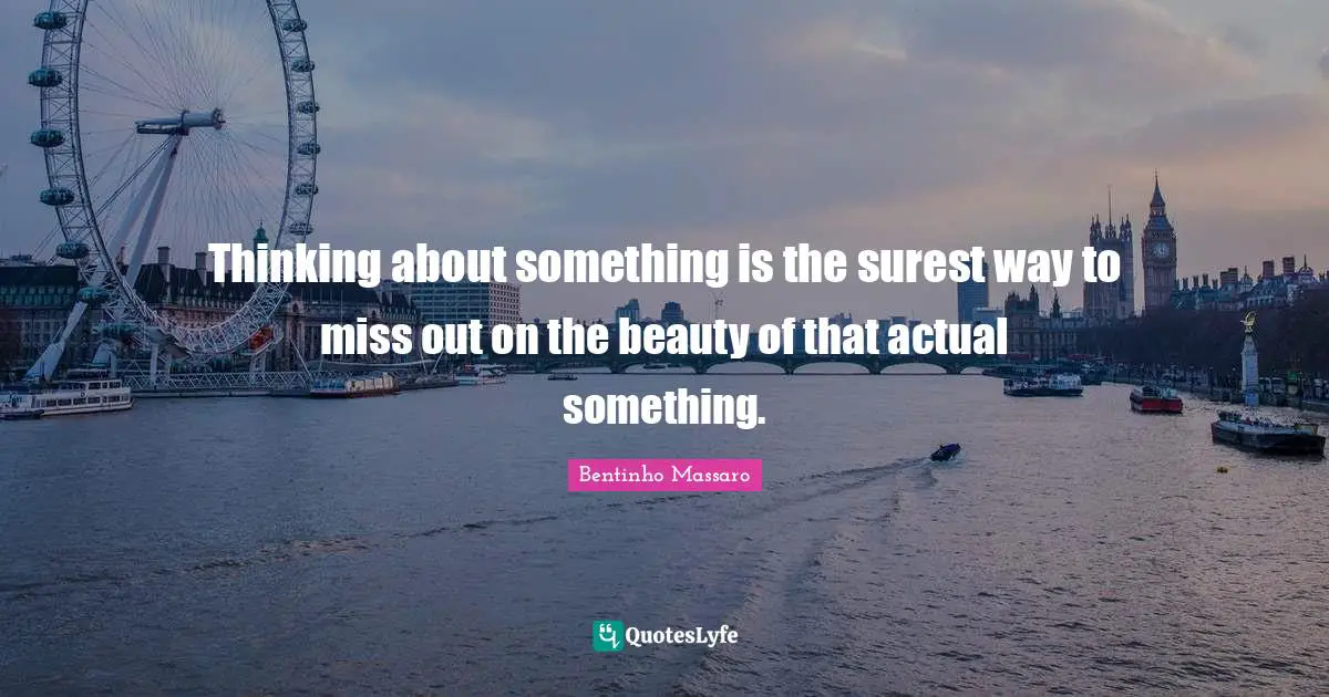 Thinking about something is the surest way to miss out on the beauty of that actual something.