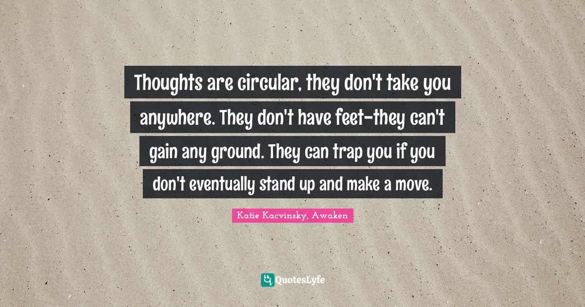 Thoughts are circular, they don't take you anywhere. They don't have feet-they can't gain any ground. They can trap you if you don't eventually stand up and make a move.
