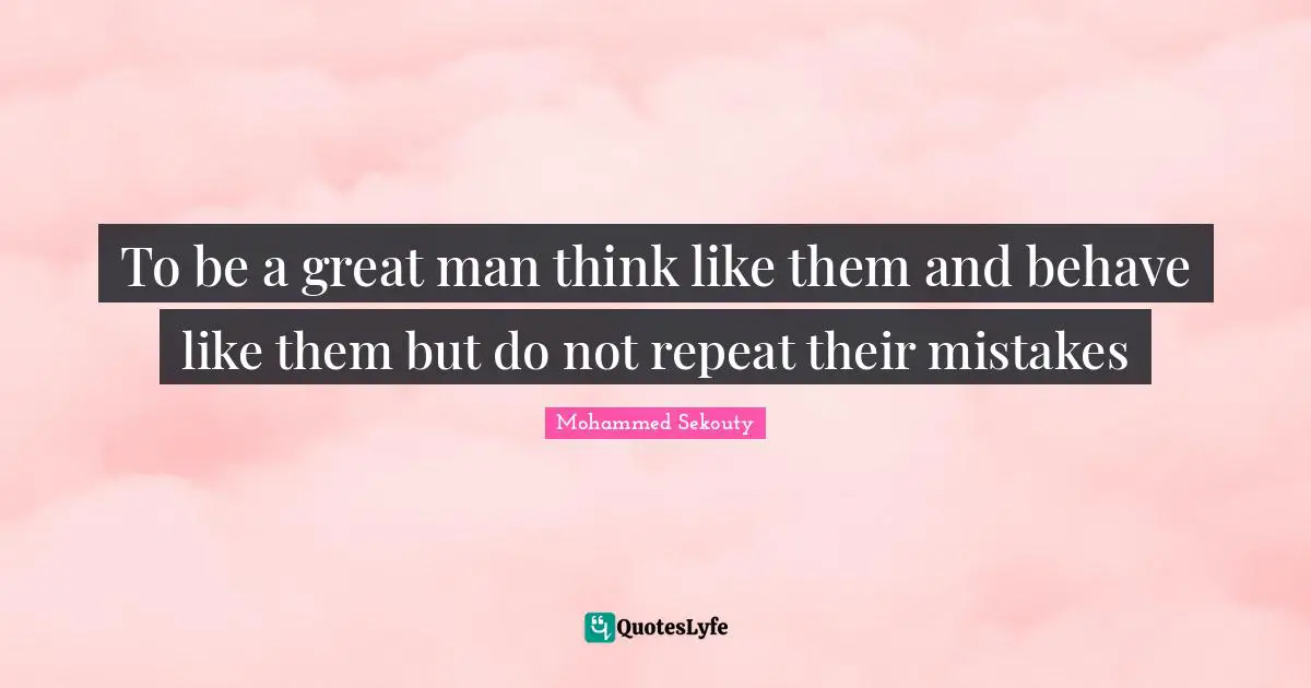 To be a great man think like them and behave like them but do not repeat their mistakes