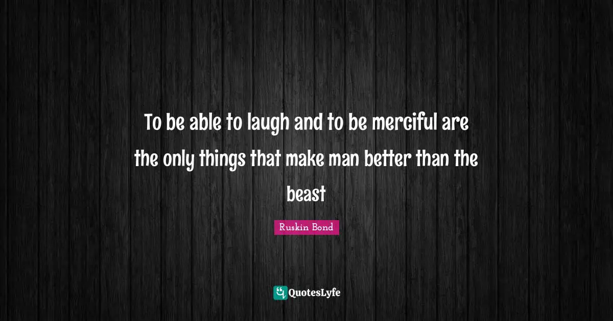 To be able to laugh and to be merciful are the only things that make man better than the beast