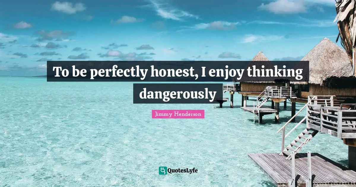 To be perfectly honest, I enjoy thinking dangerously