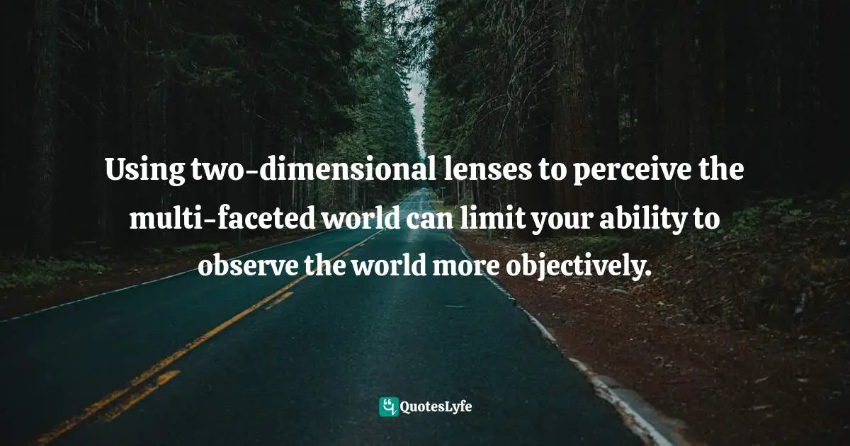 Using two-dimensional lenses to perceive the multi-faceted world can limit your ability to observe the world more objectively.