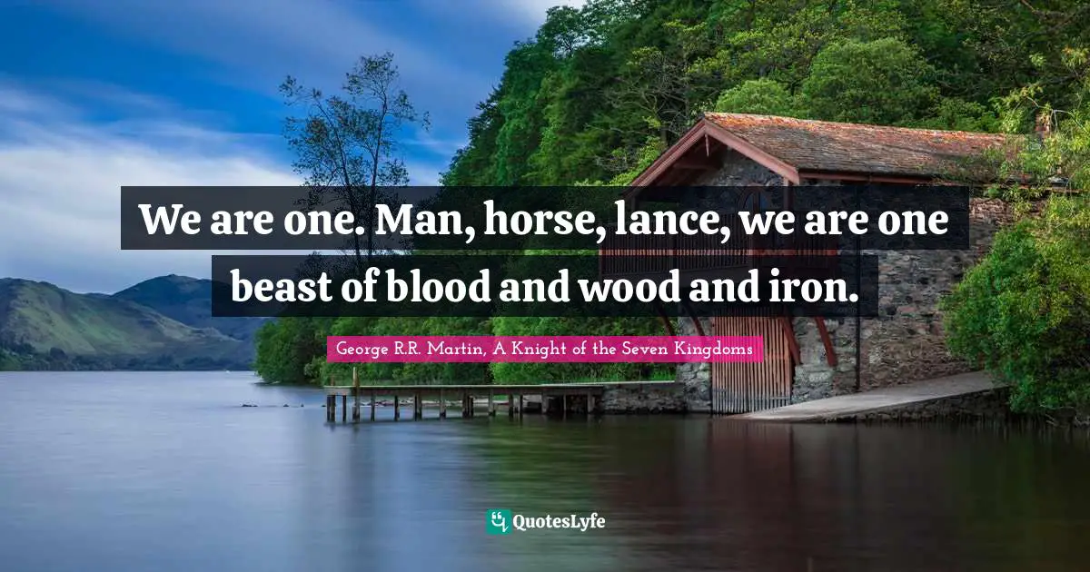 We are one. Man, horse, lance, we are one beast of blood and wood and iron.