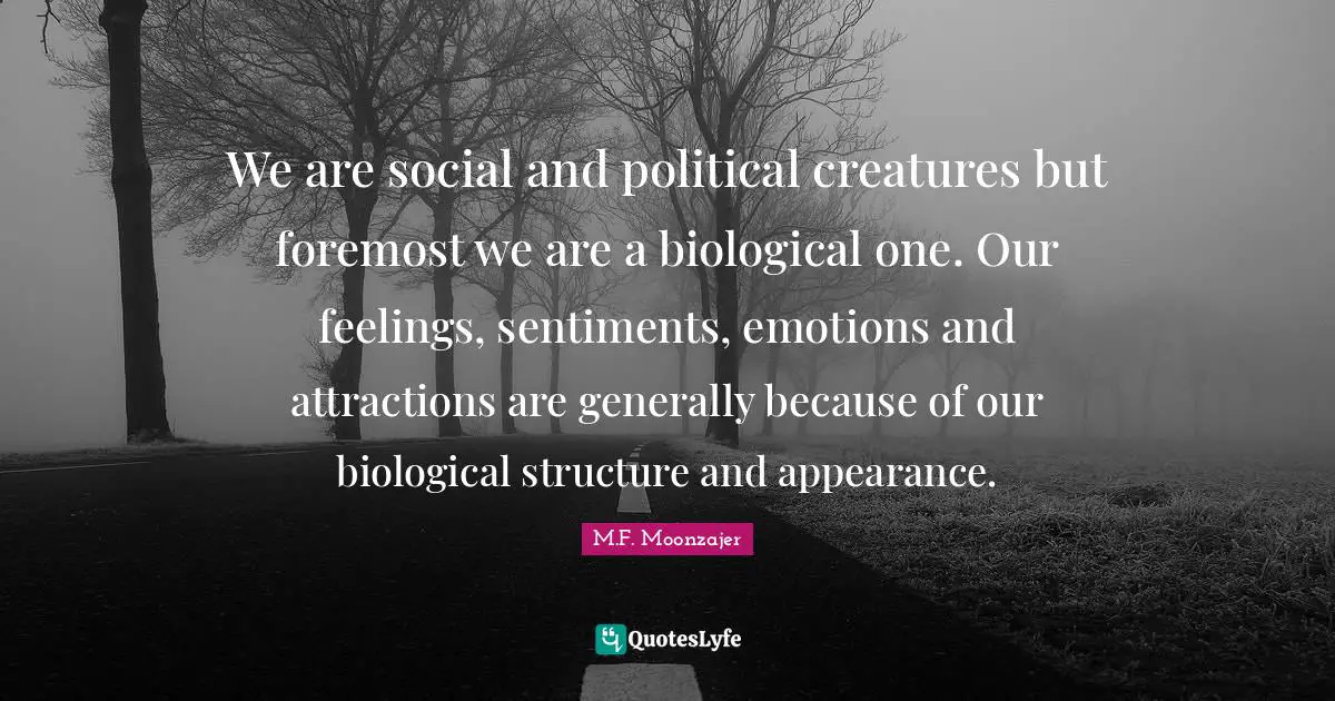 We are social and political creatures but foremost we are a biological one. Our feelings, sentiments, emotions and attractions are generally because of our biological structure and appearance.