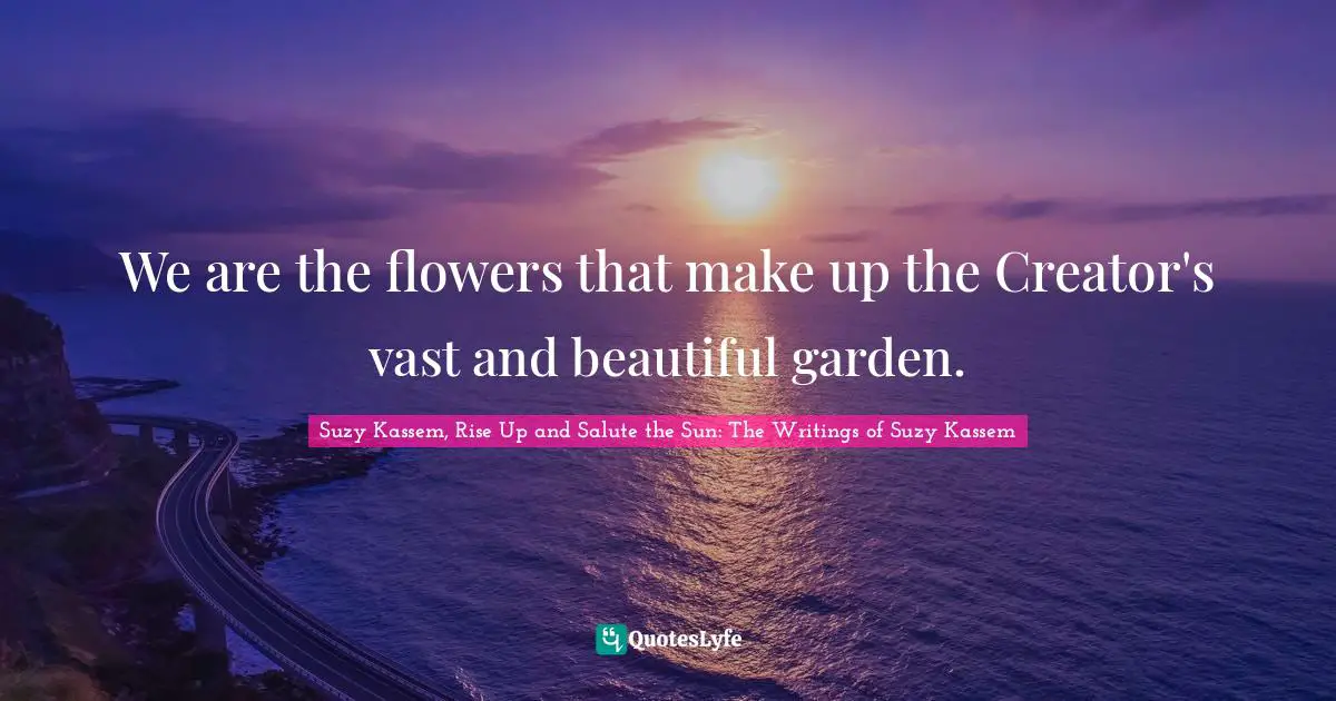 We are the flowers that make up the Creator's vast and beautiful garden.